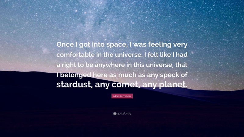 Mae Jemison Quote: “Once I got into space, I was feeling very comfortable in the universe. I felt like I had a right to be anywhere in this universe, that I belonged here as much as any speck of stardust, any comet, any planet.”
