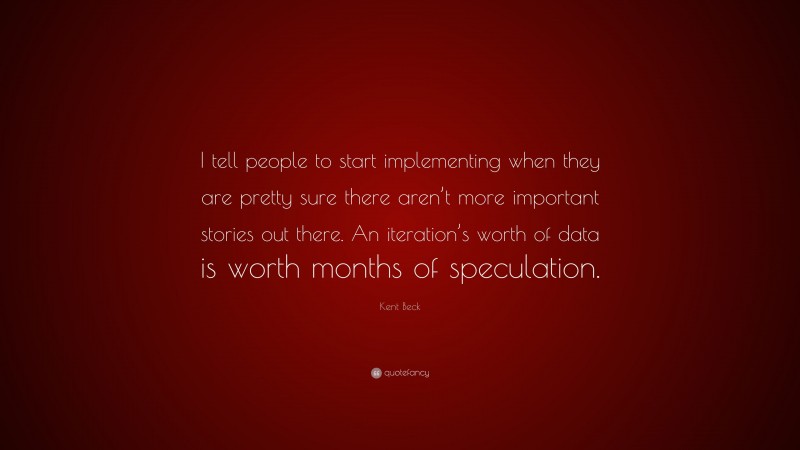 Kent Beck Quote: “I tell people to start implementing when they are pretty sure there aren’t more important stories out there. An iteration’s worth of data is worth months of speculation.”
