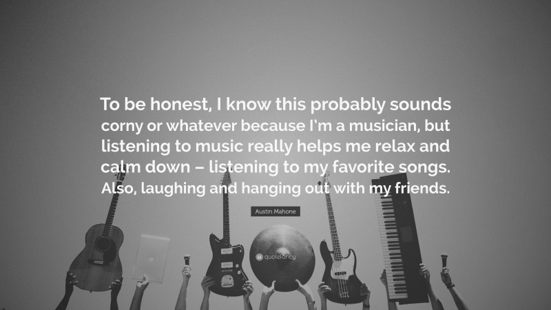 Austin Mahone Quote: “To be honest, I know this probably sounds corny or whatever because I’m a musician, but listening to music really helps me relax and calm down – listening to my favorite songs. Also, laughing and hanging out with my friends.”