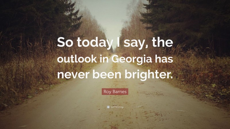 Roy Barnes Quote: “So today I say, the outlook in Georgia has never been brighter.”