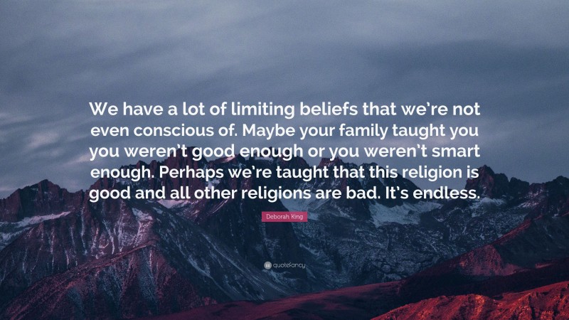 Deborah King Quote: “We have a lot of limiting beliefs that we’re not even conscious of. Maybe your family taught you you weren’t good enough or you weren’t smart enough. Perhaps we’re taught that this religion is good and all other religions are bad. It’s endless.”