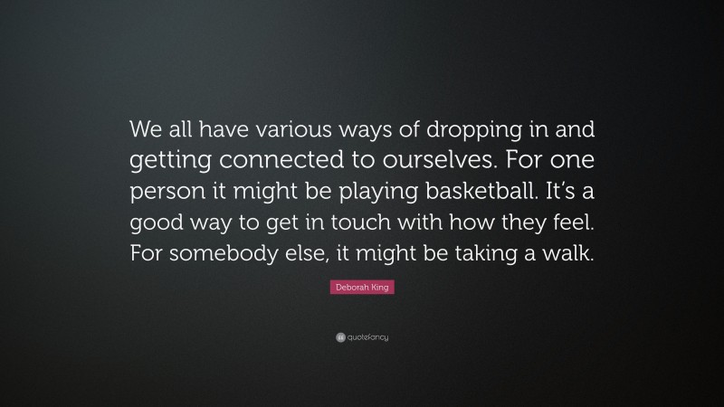 Deborah King Quote: “We all have various ways of dropping in and getting connected to ourselves. For one person it might be playing basketball. It’s a good way to get in touch with how they feel. For somebody else, it might be taking a walk.”