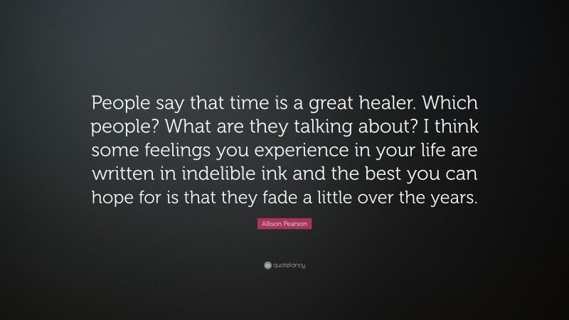 Allison Pearson Quote: “People say that time is a great healer. Which people? What are they talking about? I think some feelings you experience in your life are written in indelible ink and the best you can hope for is that they fade a little over the years.”