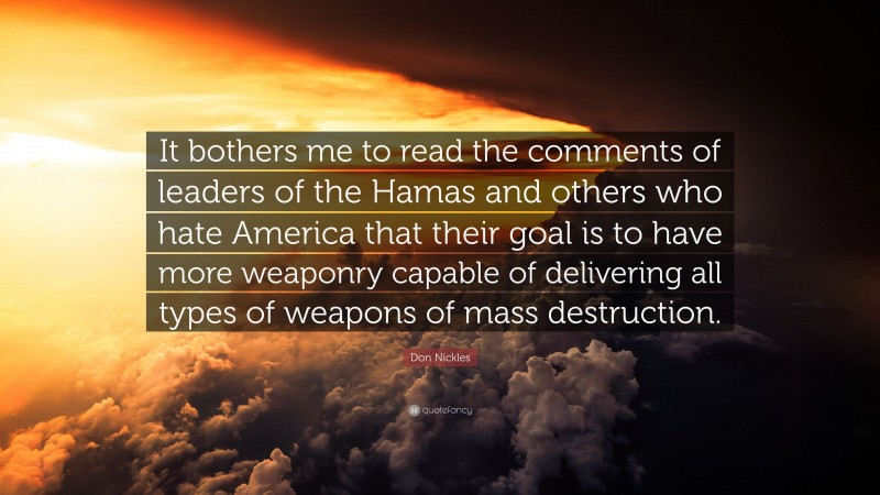 Don Nickles Quote: “It bothers me to read the comments of leaders of the Hamas and others who hate America that their goal is to have more weaponry capable of delivering all types of weapons of mass destruction.”