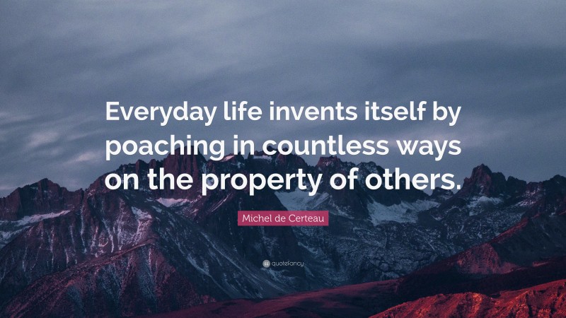 Michel de Certeau Quote: “Everyday life invents itself by poaching in countless ways on the property of others.”