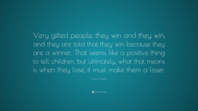 Joshua Waitzkin Quote: “Very gifted people, they win and they win, and they are told that they win because they are a winner. That seems like a positive thing to tell children, but ultimately, what that means is when they lose, it must make them a loser.”