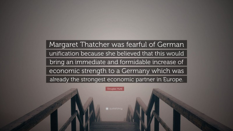 Douglas Hurd Quote: “Margaret Thatcher was fearful of German unification because she believed that this would bring an immediate and formidable increase of economic strength to a Germany which was already the strongest economic partner in Europe.”