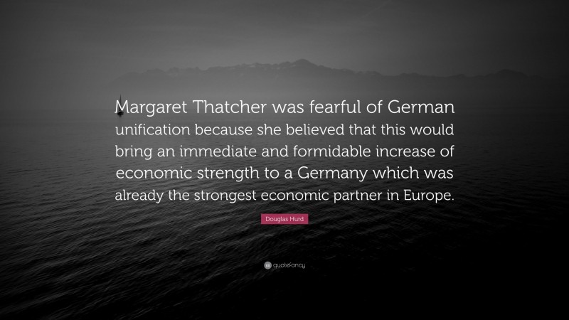 Douglas Hurd Quote: “Margaret Thatcher was fearful of German unification because she believed that this would bring an immediate and formidable increase of economic strength to a Germany which was already the strongest economic partner in Europe.”