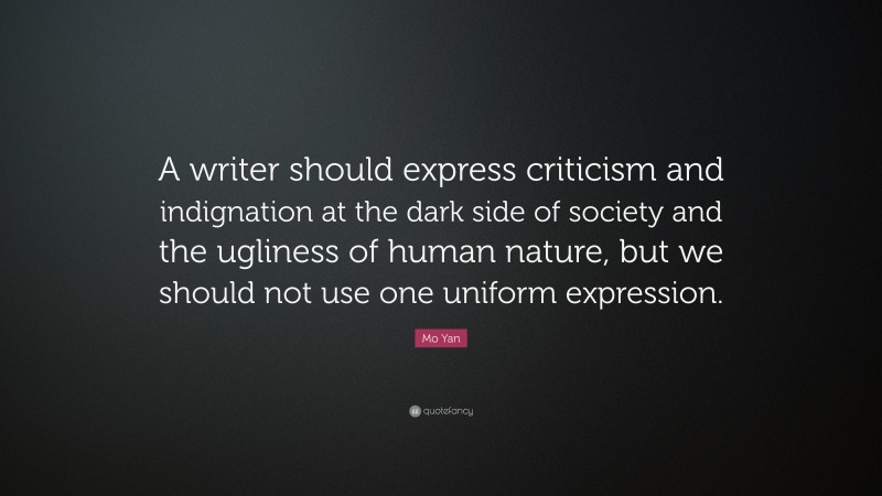 Mo Yan Quote: “A writer should express criticism and indignation at the dark side of society and the ugliness of human nature, but we should not use one uniform expression.”