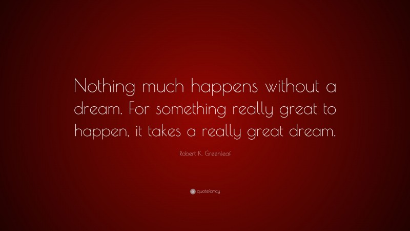 Robert K. Greenleaf Quote: “Nothing much happens without a dream. For something really great to happen, it takes a really great dream.”