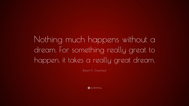 Robert K. Greenleaf Quote: “Nothing much happens without a dream. For something really great to happen, it takes a really great dream.”