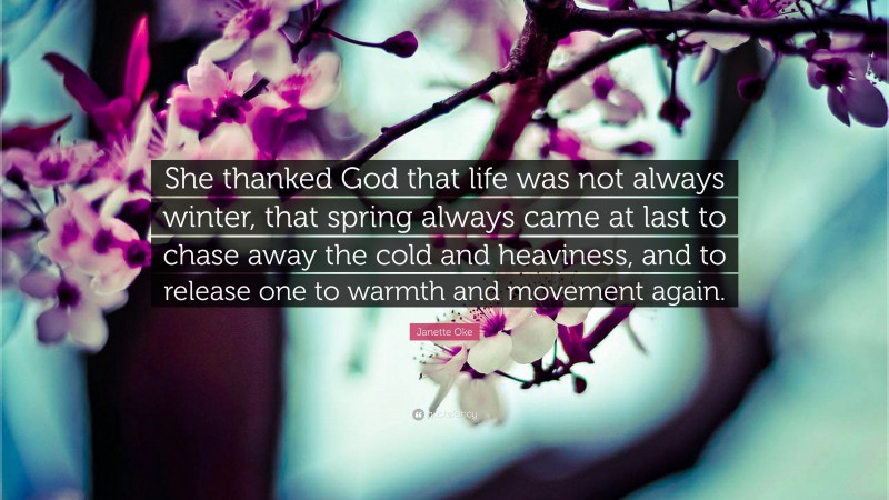Janette Oke Quote: “She thanked God that life was not always winter, that spring always came at last to chase away the cold and heaviness, and to release one to warmth and movement again.”
