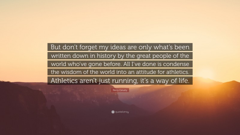 Percy Cerutty Quote: “But don’t forget my ideas are only what’s been written down in history by the great people of the world who’ve gone before. All I’ve done is condense the wisdom of the world into an attitude for athletics. Athletics aren’t just running, it’s a way of life.”