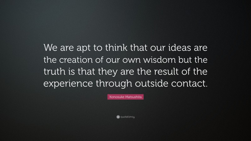 Konosuke Matsushita Quote: “We are apt to think that our ideas are the creation of our own wisdom but the truth is that they are the result of the experience through outside contact.”