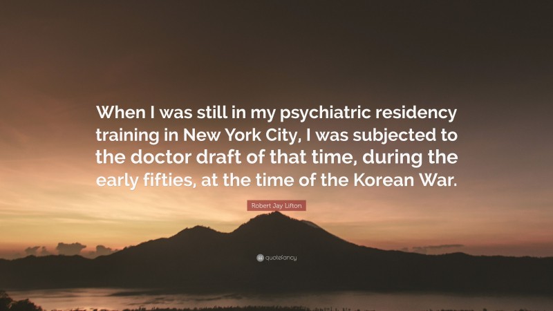 Robert Jay Lifton Quote: “When I was still in my psychiatric residency training in New York City, I was subjected to the doctor draft of that time, during the early fifties, at the time of the Korean War.”