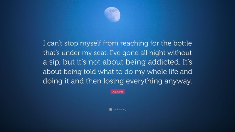 A.S. King Quote: “I can’t stop myself from reaching for the bottle that’s under my seat. I’ve gone all night without a sip, but it’s not about being addicted. It’s about being told what to do my whole life and doing it and then losing everything anyway.”
