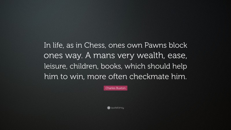 Charles Buxton Quote: “In life, as in Chess, ones own Pawns block ones way. A mans very wealth, ease, leisure, children, books, which should help him to win, more often checkmate him.”