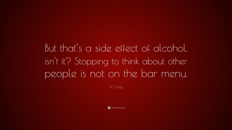 A.S. King Quote: “But that’s a side effect of alcohol, isn’t it? Stopping to think about other people is not on the bar menu.”