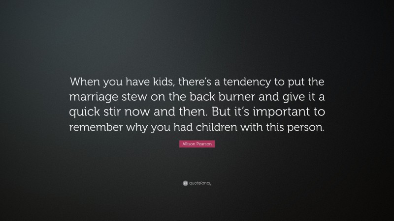 Allison Pearson Quote: “When you have kids, there’s a tendency to put the marriage stew on the back burner and give it a quick stir now and then. But it’s important to remember why you had children with this person.”