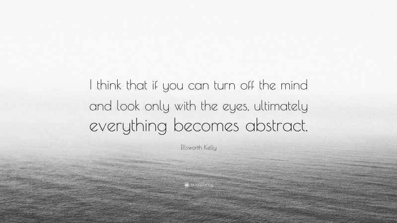 Ellsworth Kelly Quote: “I think that if you can turn off the mind and look only with the eyes, ultimately everything becomes abstract.”