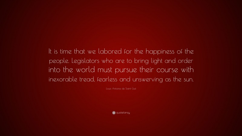 Louis Antoine de Saint-Just Quote: “It is time that we labored for the happiness of the people. Legislators who are to bring light and order into the world must pursue their course with inexorable tread, fearless and unswerving as the sun.”