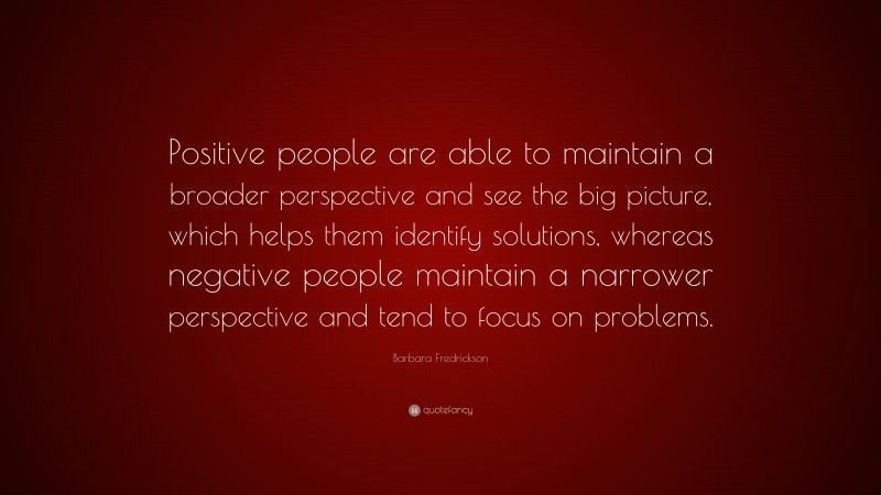 Barbara Fredrickson Quote: “Positive people are able to maintain a broader perspective and see the big picture, which helps them identify solutions, whereas negative people maintain a narrower perspective and tend to focus on problems.”