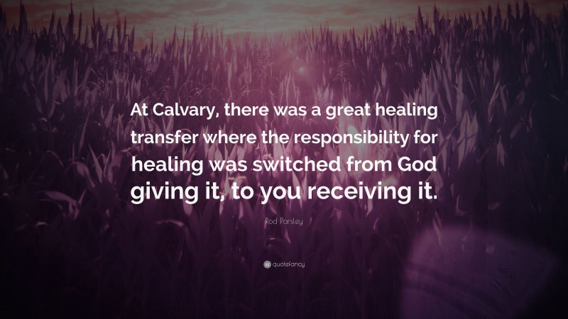 Rod Parsley Quote: “At Calvary, there was a great healing transfer where the responsibility for healing was switched from God giving it, to you receiving it.”