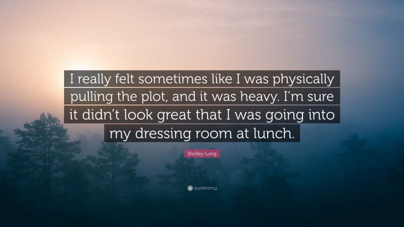 Shelley Long Quote: “I really felt sometimes like I was physically pulling the plot, and it was heavy. I’m sure it didn’t look great that I was going into my dressing room at lunch.”