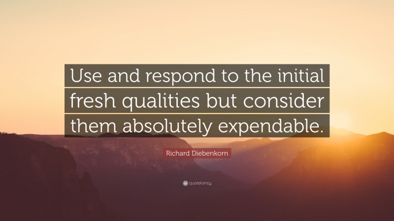 Richard Diebenkorn Quote: “Use and respond to the initial fresh qualities but consider them absolutely expendable.”