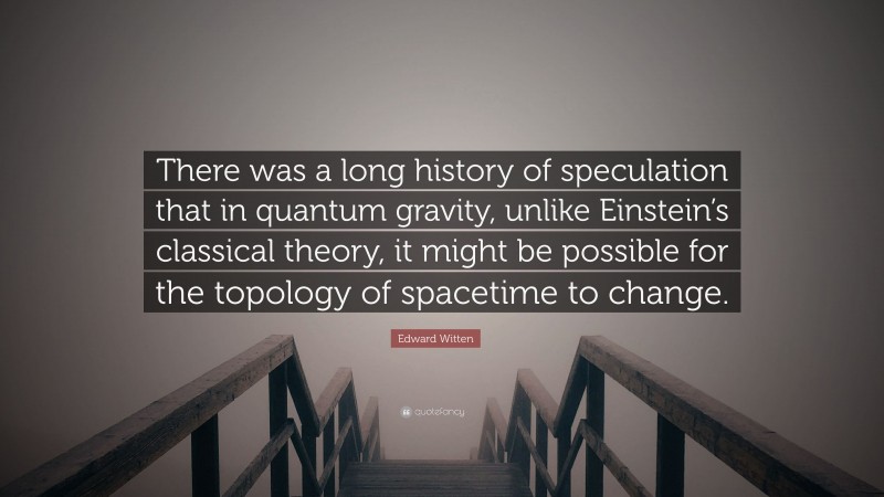 Edward Witten Quote: “There was a long history of speculation that in quantum gravity, unlike Einstein’s classical theory, it might be possible for the topology of spacetime to change.”
