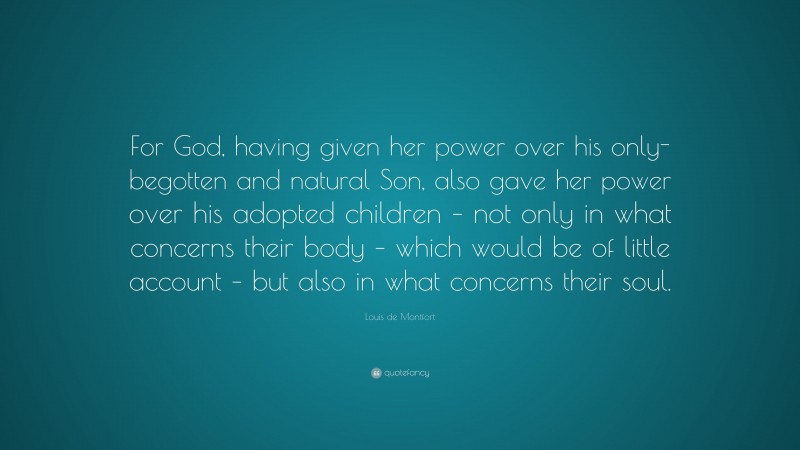 Louis de Montfort Quote: “For God, having given her power over his only-begotten and natural Son, also gave her power over his adopted children – not only in what concerns their body – which would be of little account – but also in what concerns their soul.”