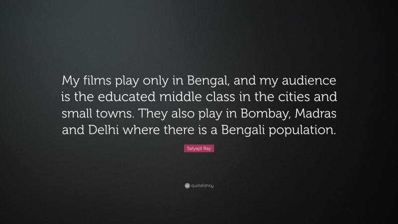 Satyajit Ray Quote: “My films play only in Bengal, and my audience is the educated middle class in the cities and small towns. They also play in Bombay, Madras and Delhi where there is a Bengali population.”