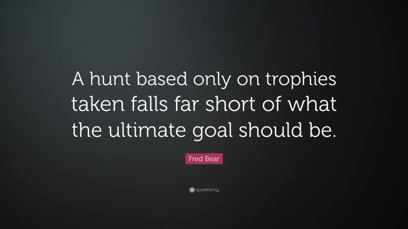 Fred Bear Quote: “A hunt based only on trophies taken falls far short of what the ultimate goal should be.”