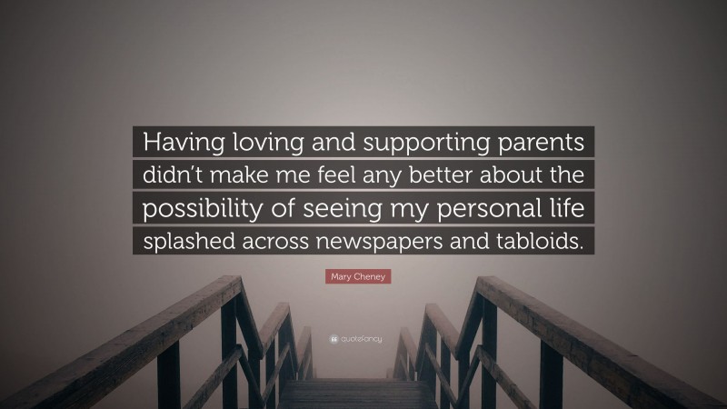 Mary Cheney Quote: “Having loving and supporting parents didn’t make me feel any better about the possibility of seeing my personal life splashed across newspapers and tabloids.”