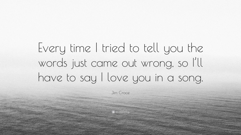 Jim Croce Quote: “Every time I tried to tell you the words just came out wrong, so I’ll have to say I love you in a song.”