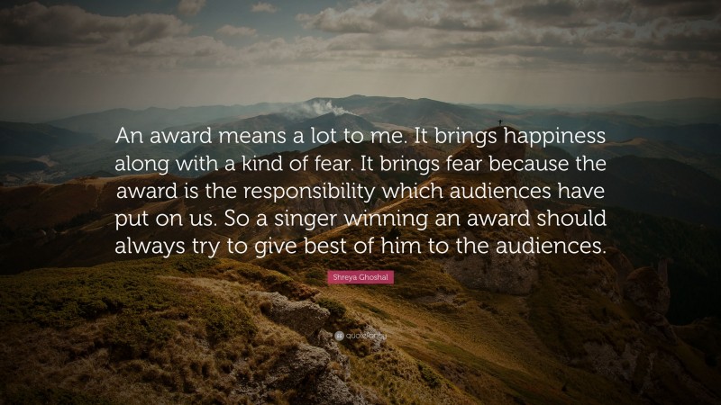 Shreya Ghoshal Quote: “An award means a lot to me. It brings happiness along with a kind of fear. It brings fear because the award is the responsibility which audiences have put on us. So a singer winning an award should always try to give best of him to the audiences.”