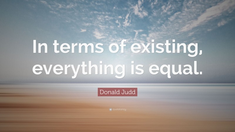 Donald Judd Quote: “In terms of existing, everything is equal.”