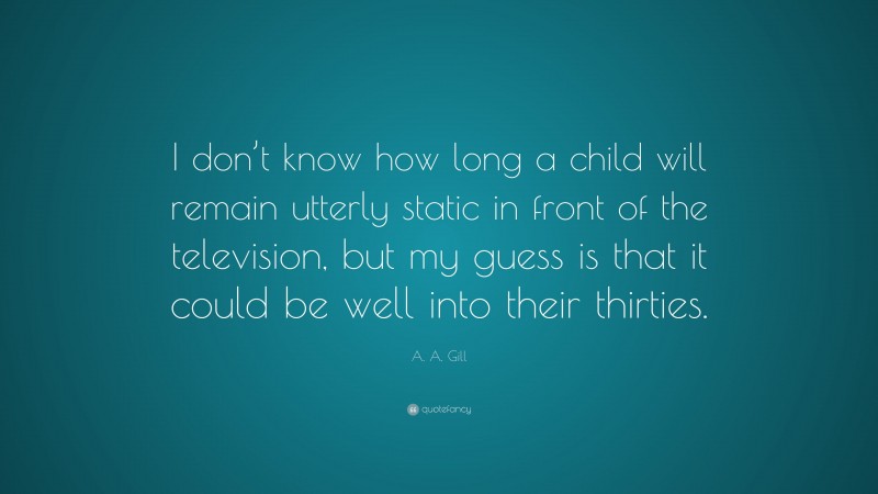 A. A. Gill Quote: “I don’t know how long a child will remain utterly static in front of the television, but my guess is that it could be well into their thirties.”