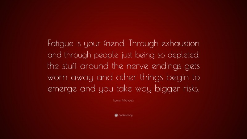 Lorne Michaels Quote: “Fatigue is your friend. Through exhaustion and through people just being so depleted, the stuff around the nerve endings gets worn away and other things begin to emerge and you take way bigger risks.”