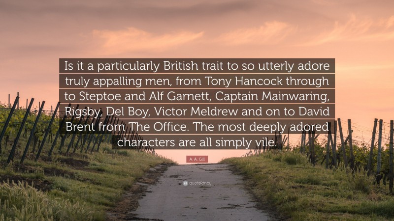 A. A. Gill Quote: “Is it a particularly British trait to so utterly adore truly appalling men, from Tony Hancock through to Steptoe and Alf Garnett, Captain Mainwaring, Rigsby, Del Boy, Victor Meldrew and on to David Brent from The Office. The most deeply adored characters are all simply vile.”