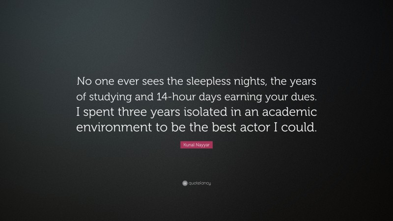 Kunal Nayyar Quote: “No one ever sees the sleepless nights, the years of studying and 14-hour days earning your dues. I spent three years isolated in an academic environment to be the best actor I could.”
