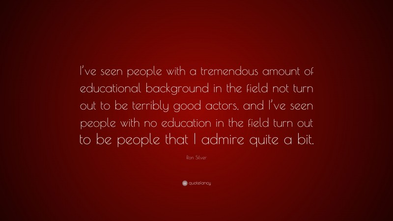 Ron Silver Quote: “I’ve seen people with a tremendous amount of educational background in the field not turn out to be terribly good actors, and I’ve seen people with no education in the field turn out to be people that I admire quite a bit.”