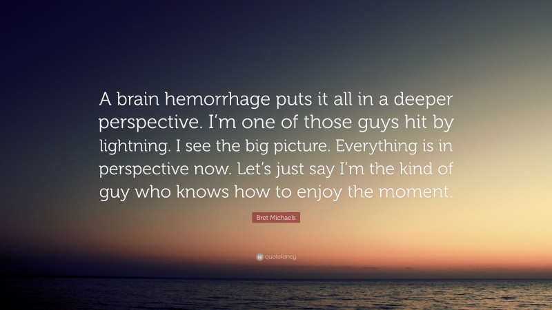 Bret Michaels Quote: “A brain hemorrhage puts it all in a deeper perspective. I’m one of those guys hit by lightning. I see the big picture. Everything is in perspective now. Let’s just say I’m the kind of guy who knows how to enjoy the moment.”