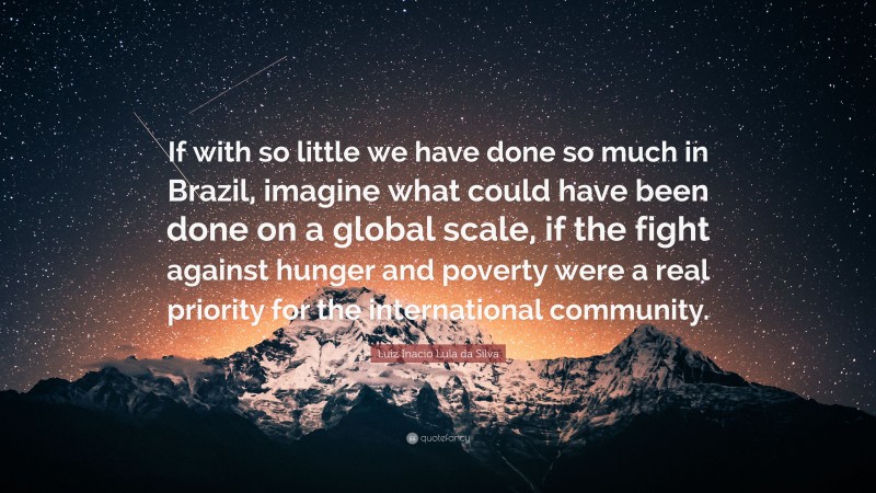 Luiz Inacio Lula da Silva Quote: “If with so little we have done so much in Brazil, imagine what could have been done on a global scale, if the fight against hunger and poverty were a real priority for the international community.”