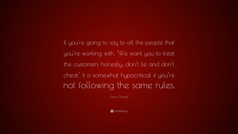 James Sinegal Quote: “If you’re going to say to all the people that you’re working with, ‘We want you to treat the customers honestly; don’t lie and don’t cheat,’ it is somewhat hypocritical if you’re not following the same rules.”