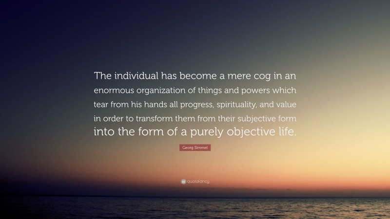 Georg Simmel Quote: “The individual has become a mere cog in an enormous organization of things and powers which tear from his hands all progress, spirituality, and value in order to transform them from their subjective form into the form of a purely objective life.”