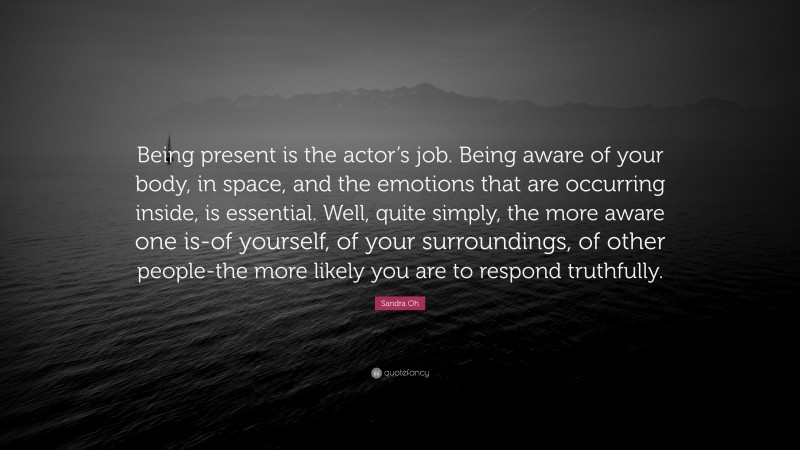 Sandra Oh Quote: “Being present is the actor’s job. Being aware of your body, in space, and the emotions that are occurring inside, is essential. Well, quite simply, the more aware one is-of yourself, of your surroundings, of other people-the more likely you are to respond truthfully.”