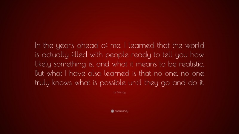 Liz Murray Quote: “In the years ahead of me, I learned that the world is actually filled with people ready to tell you how likely something is, and what it means to be realistic. But what I have also learned is that no one, no one truly knows what is possible until they go and do it.”