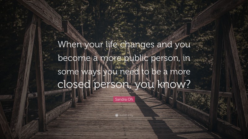 Sandra Oh Quote: “When your life changes and you become a more public person, in some ways you need to be a more closed person, you know?”