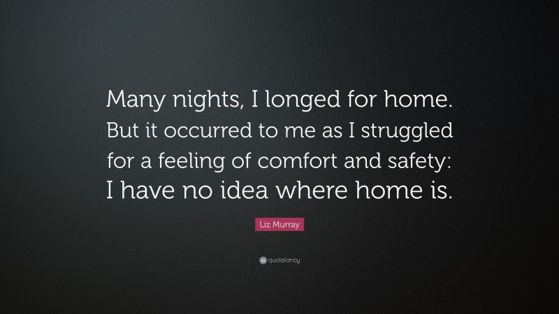 Liz Murray Quote: “Many nights, I longed for home. But it occurred to me as I struggled for a feeling of comfort and safety: I have no idea where home is.”